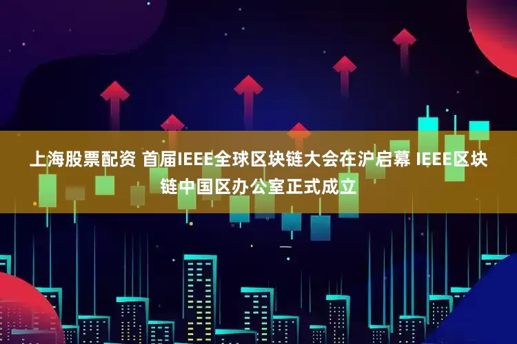 上海股票配资 首届IEEE全球区块链大会在沪启幕 IEEE区块链中国区办公室正式成立