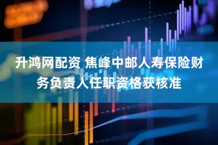升鸿网配资 焦峰中邮人寿保险财务负责人任职资格获核准