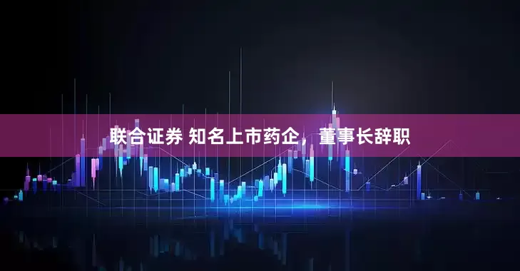 联合证券 知名上市药企，董事长辞职