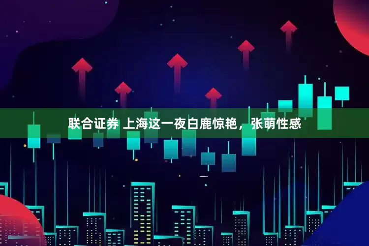 联合证券 上海这一夜白鹿惊艳，张萌性感