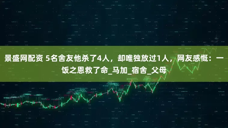 景盛网配资 5名舍友他杀了4人，却唯独放过1人，网友感慨：一饭之恩救了命_马加_宿舍_父母