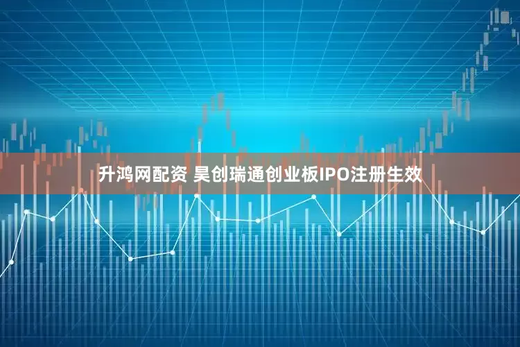 升鸿网配资 昊创瑞通创业板IPO注册生效