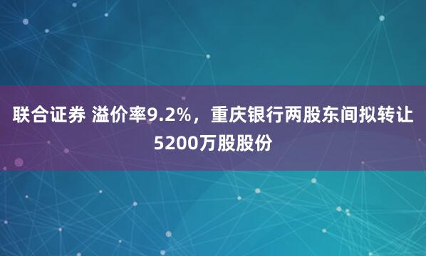 联合证券 溢价率9.2%，重庆银行两股东间拟转让5200万股股份