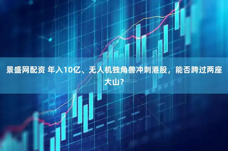 景盛网配资 年入10亿、无人机独角兽冲刺港股，能否跨过两座大山？