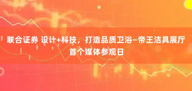 联合证券 设计+科技，打造品质卫浴—帝王洁具展厅首个媒体参观日
